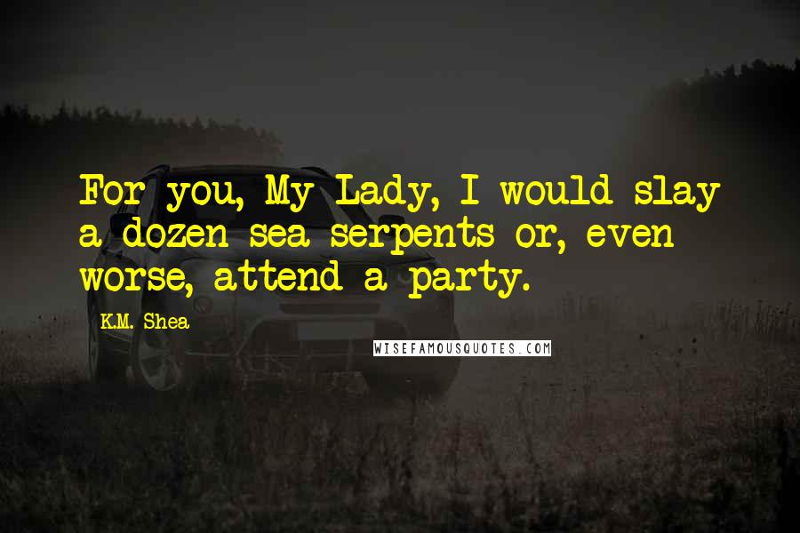 K.M. Shea Quotes: For you, My Lady, I would slay a dozen sea serpents or, even worse, attend a party.