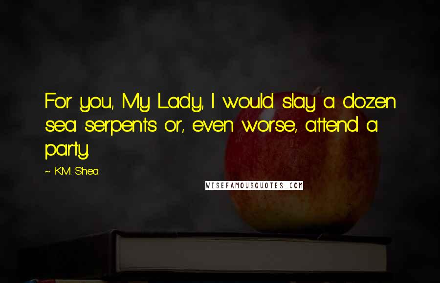 K.M. Shea Quotes: For you, My Lady, I would slay a dozen sea serpents or, even worse, attend a party.