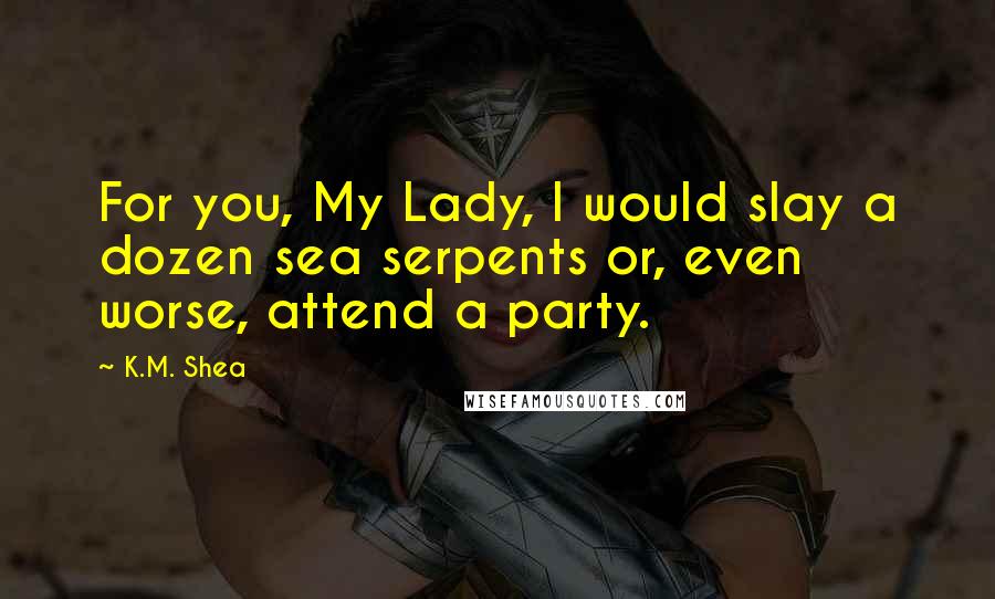 K.M. Shea Quotes: For you, My Lady, I would slay a dozen sea serpents or, even worse, attend a party.