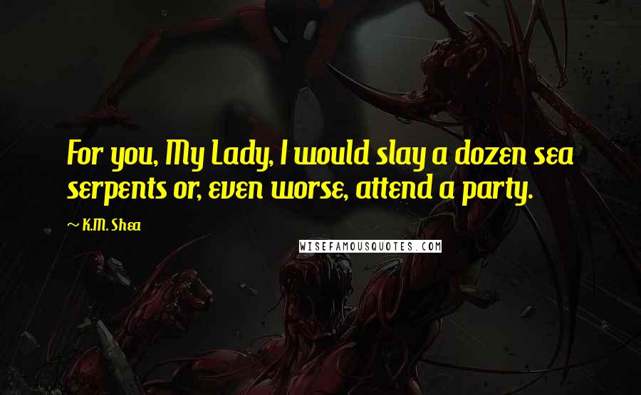 K.M. Shea Quotes: For you, My Lady, I would slay a dozen sea serpents or, even worse, attend a party.