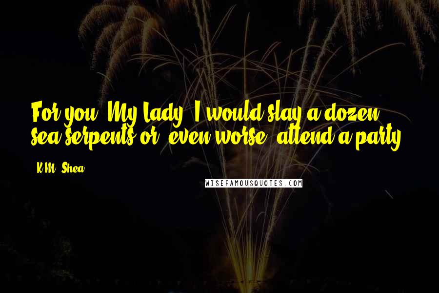 K.M. Shea Quotes: For you, My Lady, I would slay a dozen sea serpents or, even worse, attend a party.