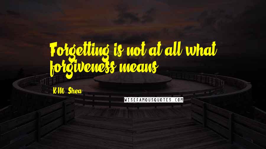 K.M. Shea Quotes: Forgetting is not at all what forgiveness means.