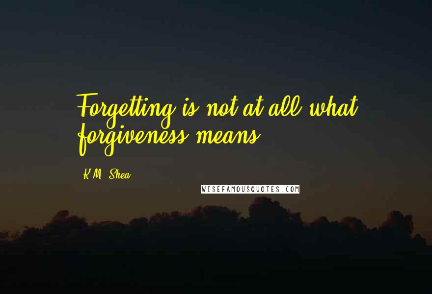 K.M. Shea Quotes: Forgetting is not at all what forgiveness means.