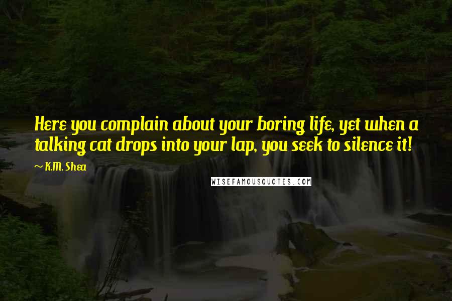 K.M. Shea Quotes: Here you complain about your boring life, yet when a talking cat drops into your lap, you seek to silence it!