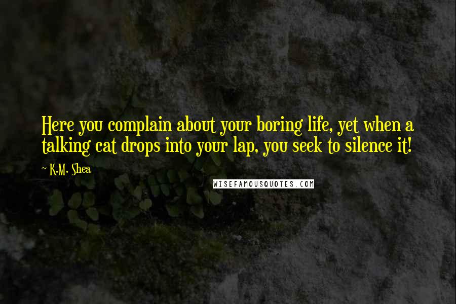 K.M. Shea Quotes: Here you complain about your boring life, yet when a talking cat drops into your lap, you seek to silence it!