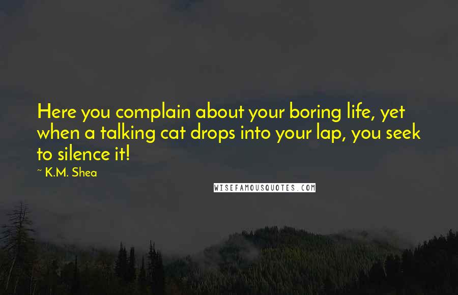 K.M. Shea Quotes: Here you complain about your boring life, yet when a talking cat drops into your lap, you seek to silence it!