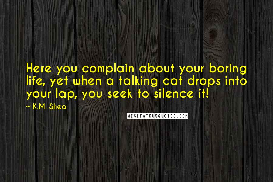 K.M. Shea Quotes: Here you complain about your boring life, yet when a talking cat drops into your lap, you seek to silence it!