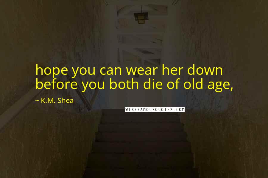 K.M. Shea Quotes: hope you can wear her down before you both die of old age,