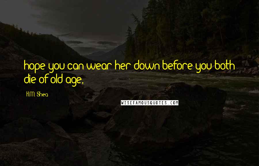 K.M. Shea Quotes: hope you can wear her down before you both die of old age,