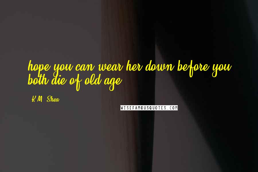 K.M. Shea Quotes: hope you can wear her down before you both die of old age,