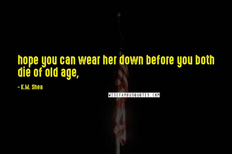 K.M. Shea Quotes: hope you can wear her down before you both die of old age,