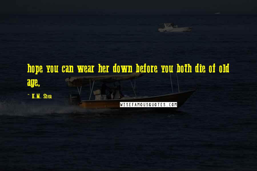 K.M. Shea Quotes: hope you can wear her down before you both die of old age,