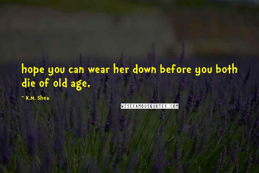 K.M. Shea Quotes: hope you can wear her down before you both die of old age,