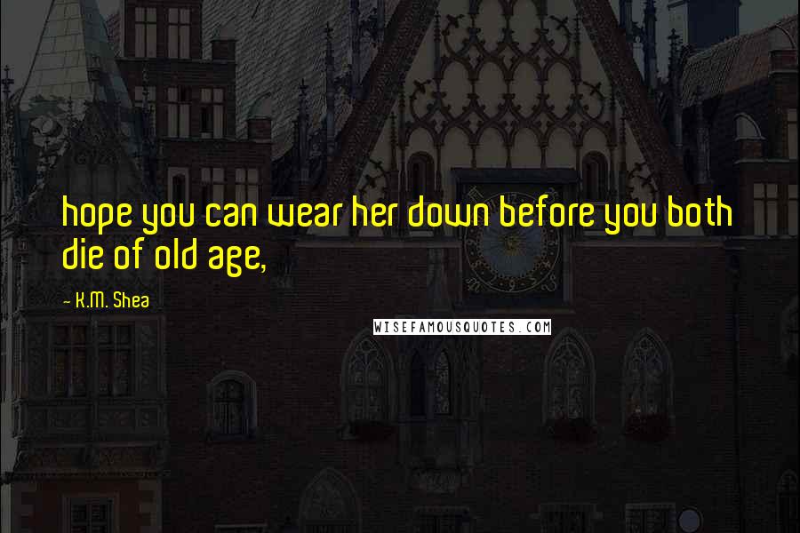 K.M. Shea Quotes: hope you can wear her down before you both die of old age,