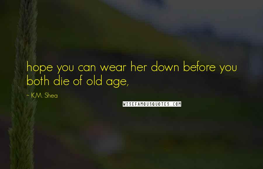 K.M. Shea Quotes: hope you can wear her down before you both die of old age,