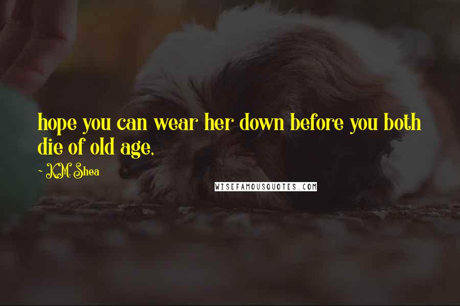 K.M. Shea Quotes: hope you can wear her down before you both die of old age,