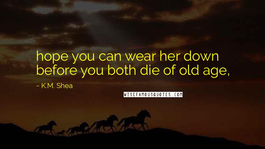 K.M. Shea Quotes: hope you can wear her down before you both die of old age,