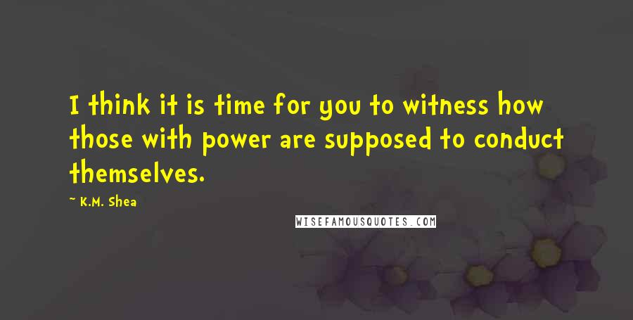 K.M. Shea Quotes: I think it is time for you to witness how those with power are supposed to conduct themselves.