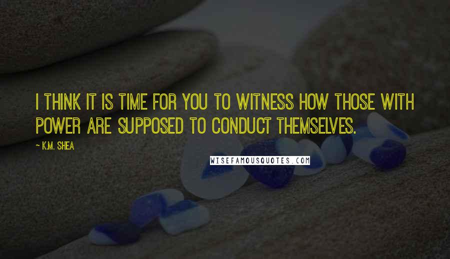 K.M. Shea Quotes: I think it is time for you to witness how those with power are supposed to conduct themselves.