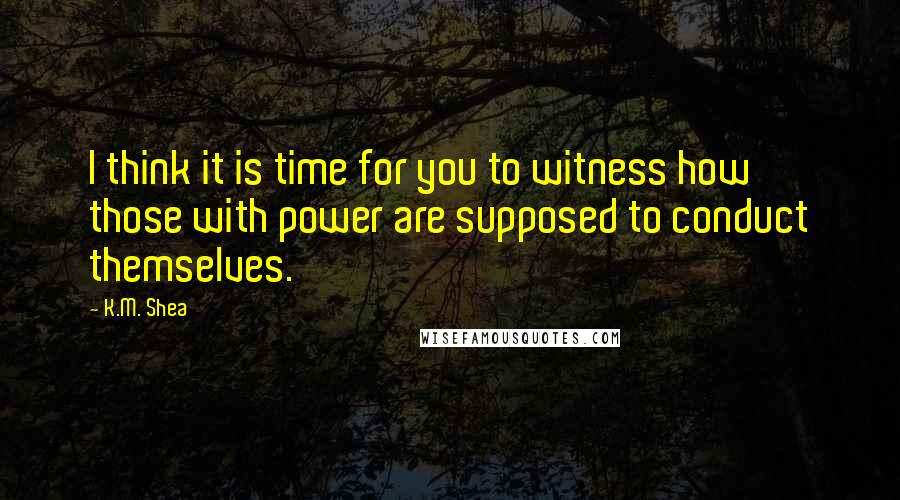 K.M. Shea Quotes: I think it is time for you to witness how those with power are supposed to conduct themselves.