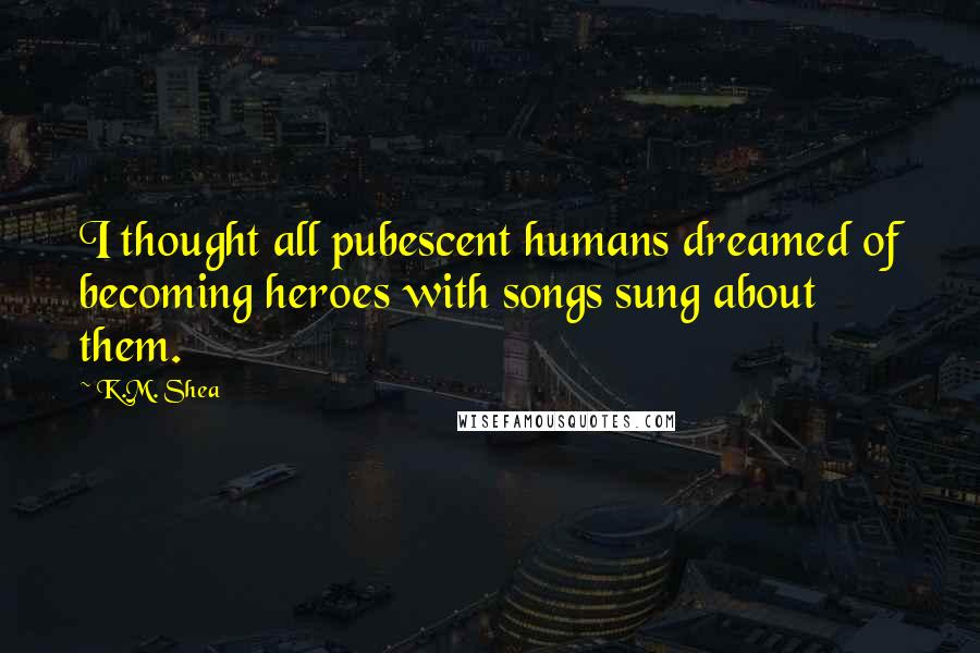 K.M. Shea Quotes: I thought all pubescent humans dreamed of becoming heroes with songs sung about them.