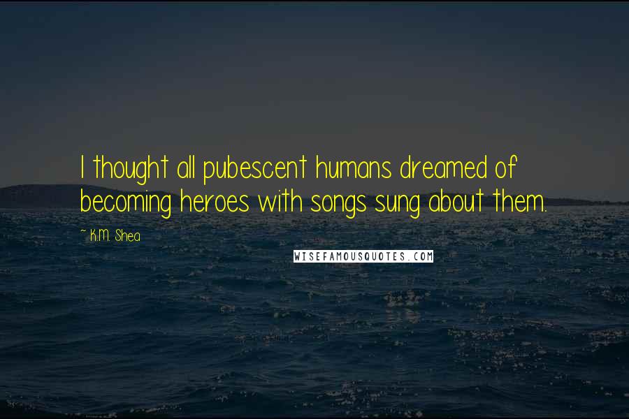 K.M. Shea Quotes: I thought all pubescent humans dreamed of becoming heroes with songs sung about them.