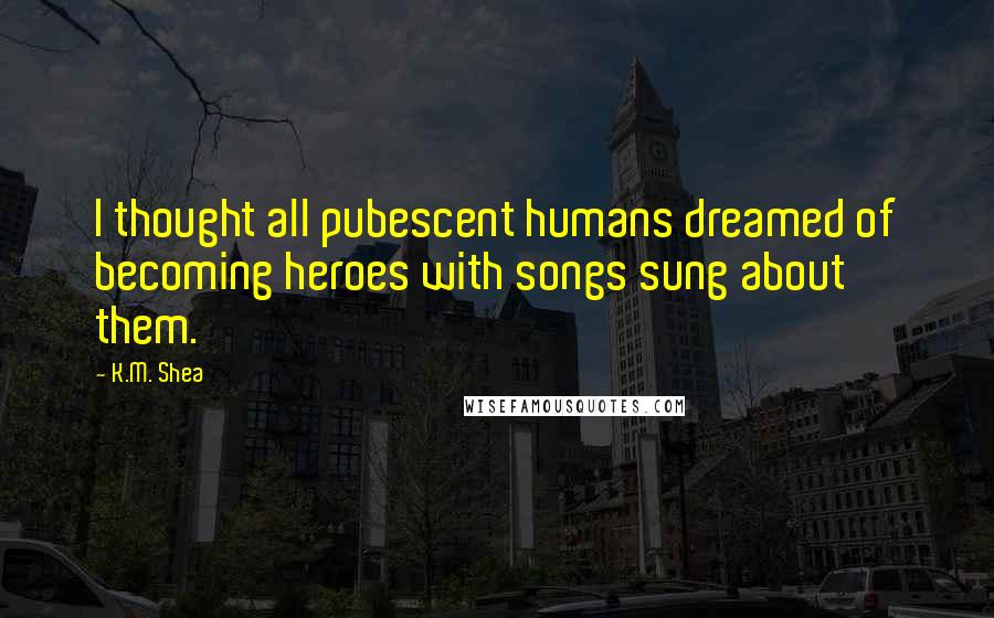 K.M. Shea Quotes: I thought all pubescent humans dreamed of becoming heroes with songs sung about them.