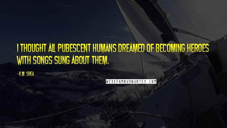 K.M. Shea Quotes: I thought all pubescent humans dreamed of becoming heroes with songs sung about them.