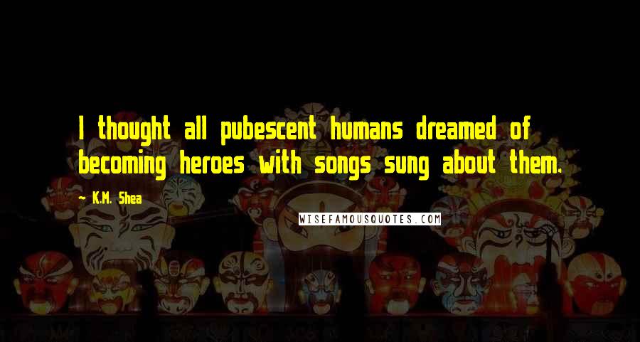 K.M. Shea Quotes: I thought all pubescent humans dreamed of becoming heroes with songs sung about them.