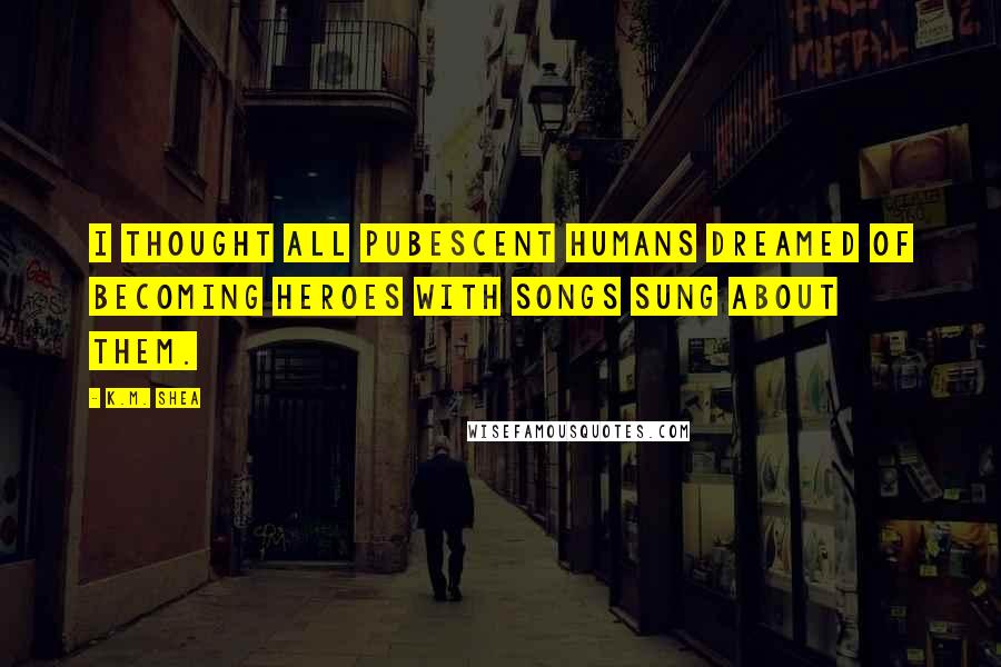 K.M. Shea Quotes: I thought all pubescent humans dreamed of becoming heroes with songs sung about them.