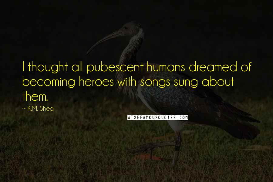 K.M. Shea Quotes: I thought all pubescent humans dreamed of becoming heroes with songs sung about them.