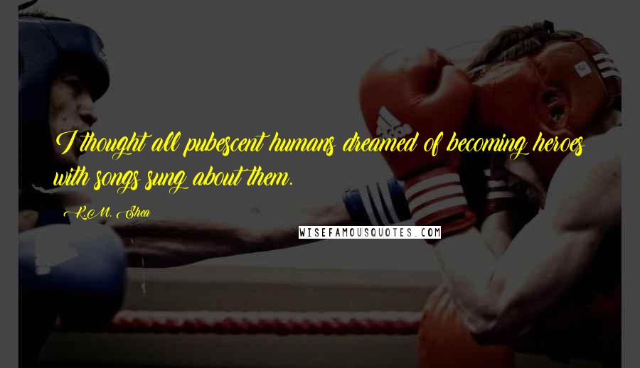 K.M. Shea Quotes: I thought all pubescent humans dreamed of becoming heroes with songs sung about them.