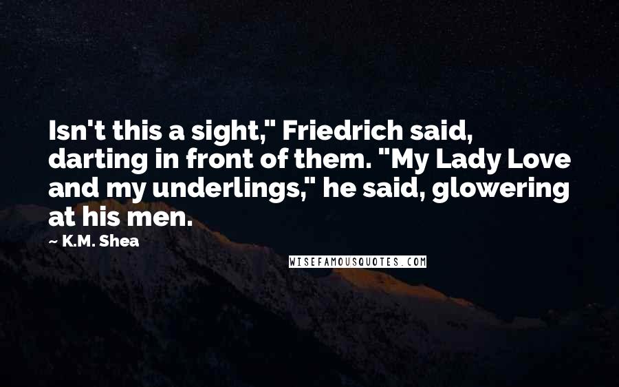 K.M. Shea Quotes: Isn't this a sight," Friedrich said, darting in front of them. "My Lady Love and my underlings," he said, glowering at his men.