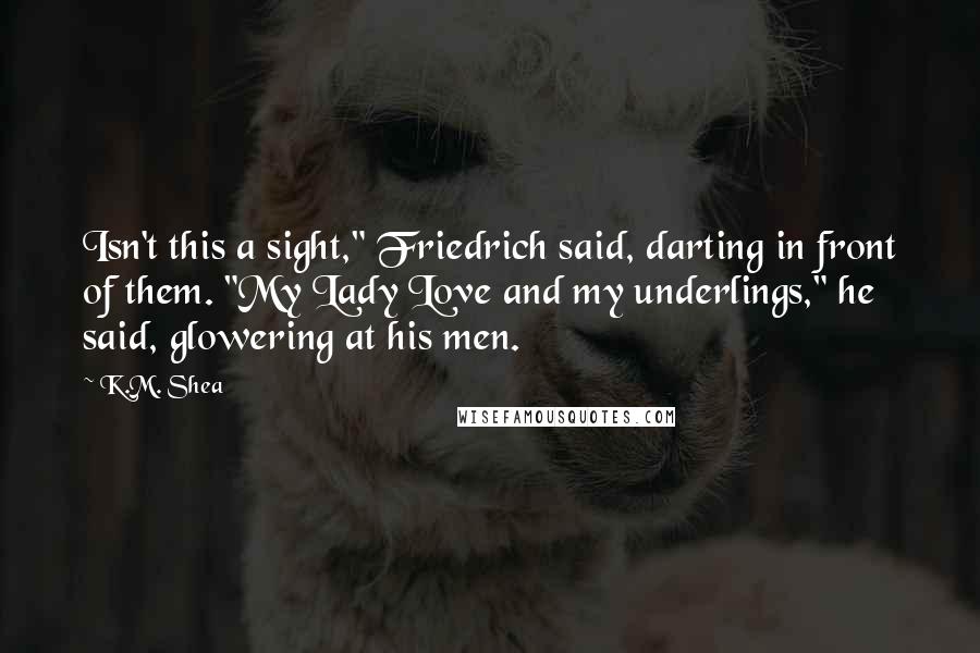 K.M. Shea Quotes: Isn't this a sight," Friedrich said, darting in front of them. "My Lady Love and my underlings," he said, glowering at his men.