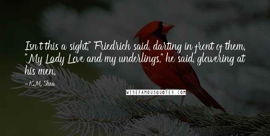 K.M. Shea Quotes: Isn't this a sight," Friedrich said, darting in front of them. "My Lady Love and my underlings," he said, glowering at his men.