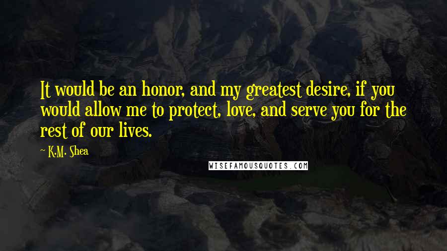 K.M. Shea Quotes: It would be an honor, and my greatest desire, if you would allow me to protect, love, and serve you for the rest of our lives.