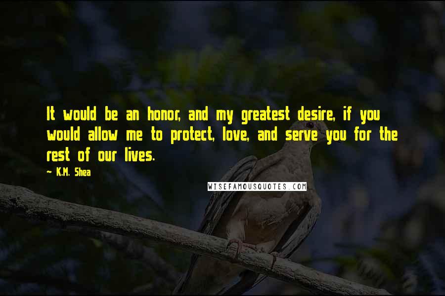 K.M. Shea Quotes: It would be an honor, and my greatest desire, if you would allow me to protect, love, and serve you for the rest of our lives.