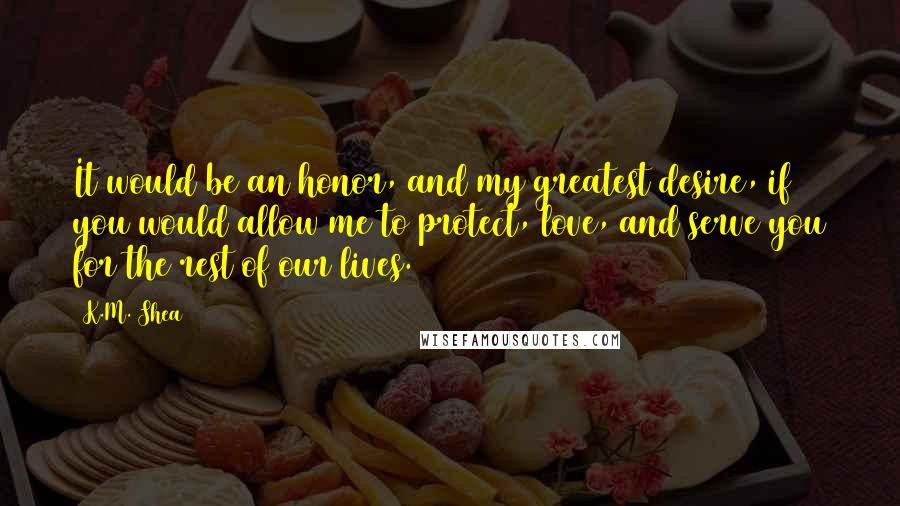 K.M. Shea Quotes: It would be an honor, and my greatest desire, if you would allow me to protect, love, and serve you for the rest of our lives.