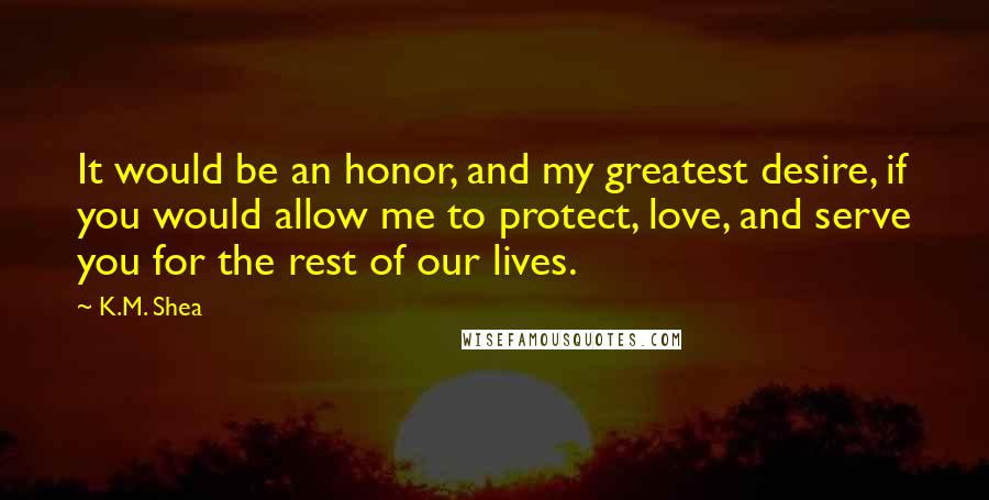 K.M. Shea Quotes: It would be an honor, and my greatest desire, if you would allow me to protect, love, and serve you for the rest of our lives.