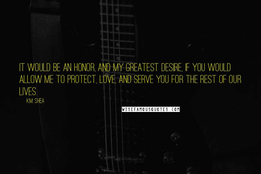 K.M. Shea Quotes: It would be an honor, and my greatest desire, if you would allow me to protect, love, and serve you for the rest of our lives.