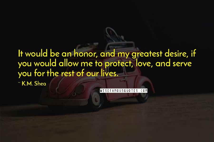 K.M. Shea Quotes: It would be an honor, and my greatest desire, if you would allow me to protect, love, and serve you for the rest of our lives.