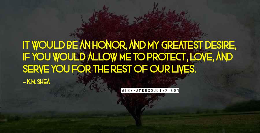 K.M. Shea Quotes: It would be an honor, and my greatest desire, if you would allow me to protect, love, and serve you for the rest of our lives.