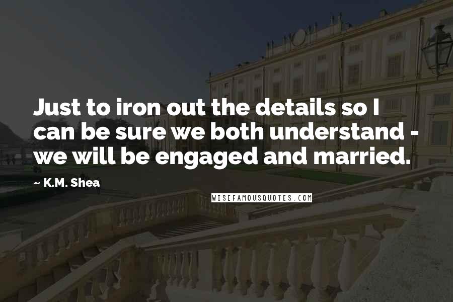 K.M. Shea Quotes: Just to iron out the details so I can be sure we both understand - we will be engaged and married.