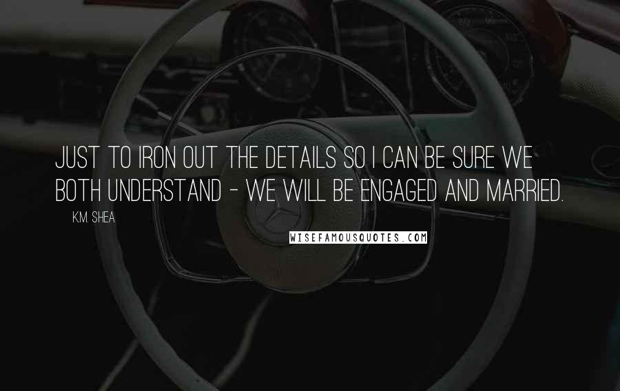 K.M. Shea Quotes: Just to iron out the details so I can be sure we both understand - we will be engaged and married.