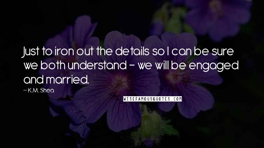 K.M. Shea Quotes: Just to iron out the details so I can be sure we both understand - we will be engaged and married.