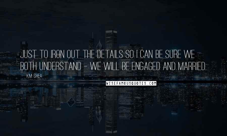 K.M. Shea Quotes: Just to iron out the details so I can be sure we both understand - we will be engaged and married.