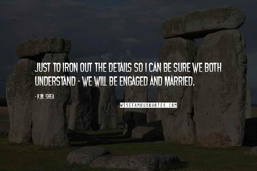 K.M. Shea Quotes: Just to iron out the details so I can be sure we both understand - we will be engaged and married.