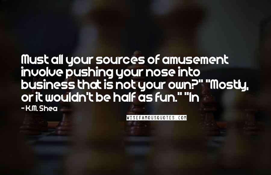 K.M. Shea Quotes: Must all your sources of amusement involve pushing your nose into business that is not your own?" "Mostly, or it wouldn't be half as fun." "In