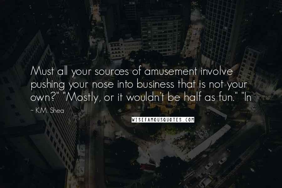 K.M. Shea Quotes: Must all your sources of amusement involve pushing your nose into business that is not your own?" "Mostly, or it wouldn't be half as fun." "In