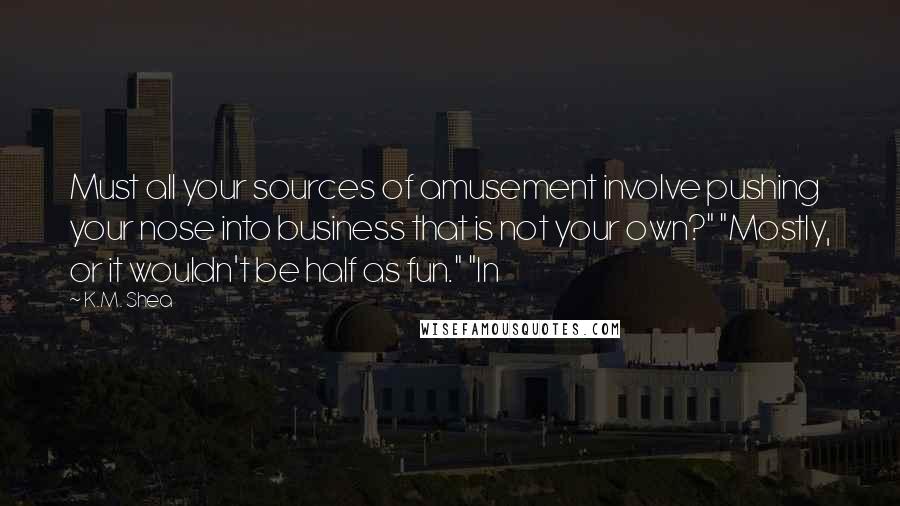 K.M. Shea Quotes: Must all your sources of amusement involve pushing your nose into business that is not your own?" "Mostly, or it wouldn't be half as fun." "In